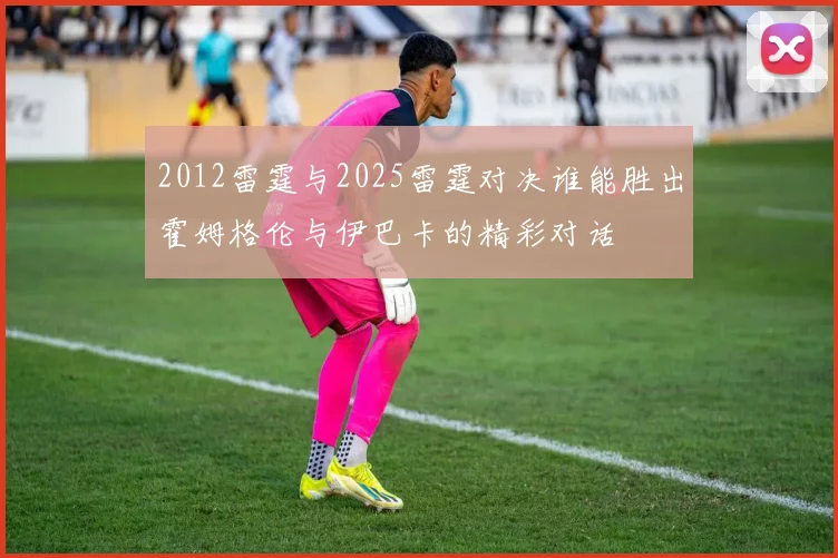 2012雷霆与2025雷霆对决谁能胜出霍姆格伦与伊巴卡的精彩对话