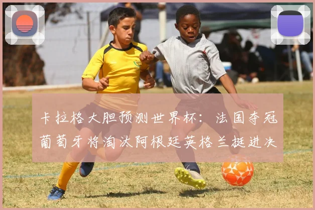 卡拉格大胆预测世界杯：法国夺冠葡萄牙将淘汰阿根廷英格兰挺进决赛