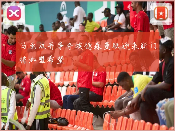 马竞放弃争夺埃德森曼联迎来新门将加盟希望