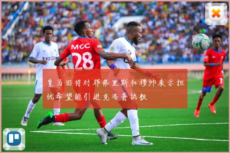皇马旧将对邓弗里斯和穆帅表示担忧希望能引进克洛普执教