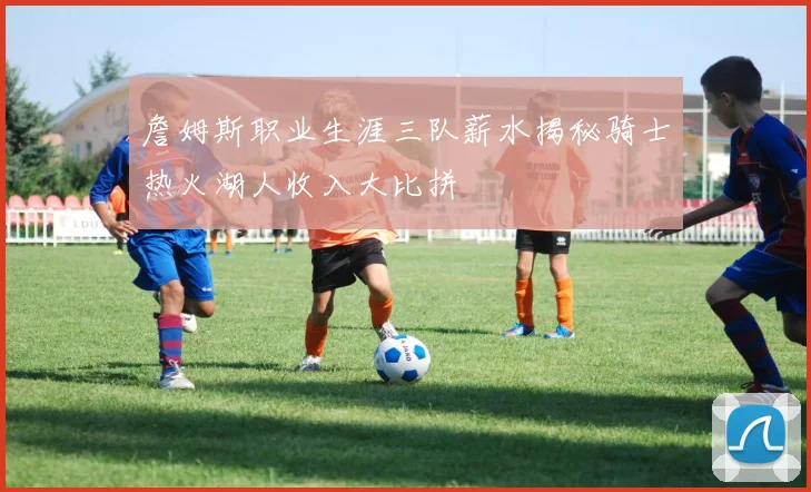 詹姆斯职业生涯三队薪水揭秘骑士热火湖人收入大比拼