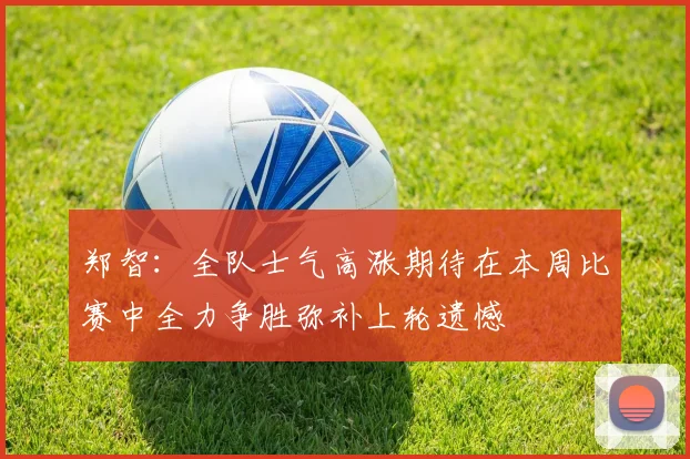 郑智：全队士气高涨期待在本周比赛中全力争胜弥补上轮遗憾