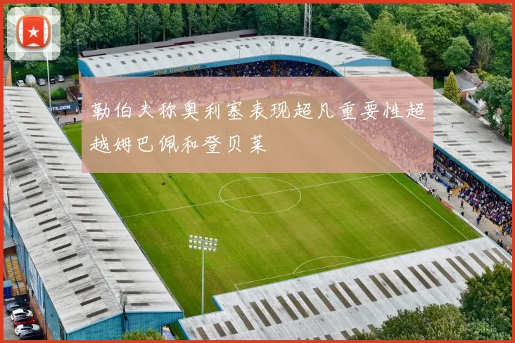 勒伯夫称奥利塞表现超凡重要性超越姆巴佩和登贝莱