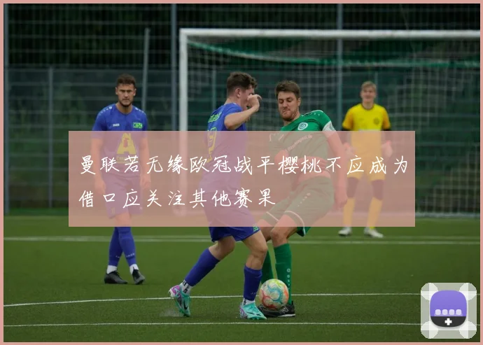 曼联若无缘欧冠战平樱桃不应成为借口应关注其他赛果