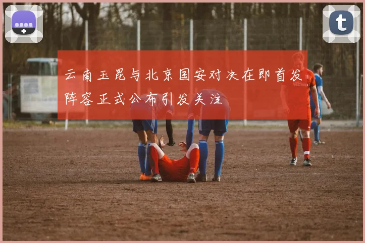 云南玉昆与北京国安对决在即首发阵容正式公布引发关注