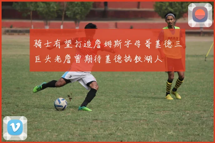 骑士有望打造詹姆斯字母哥基德三巨头老詹曾期待基德执教湖人