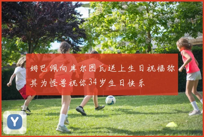 姆巴佩向库尔图瓦送上生日祝福称其为怪兽祝你34岁生日快乐