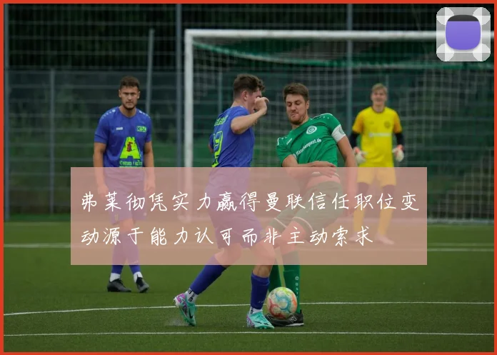 弗莱彻凭实力赢得曼联信任职位变动源于能力认可而非主动索求