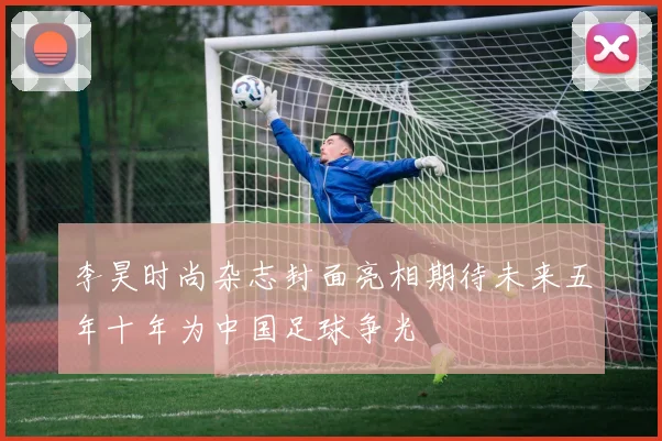 李昊时尚杂志封面亮相期待未来五年十年为中国足球争光