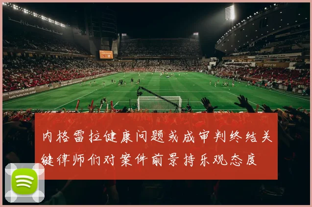 内格雷拉健康问题或成审判终结关键律师们对案件前景持乐观态度