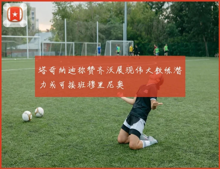 塔奇纳迪称赞齐沃展现伟大教练潜力或可接班穆里尼奥