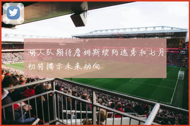 湖人队期待詹姆斯续约选秀和七月初将揭示未来动向