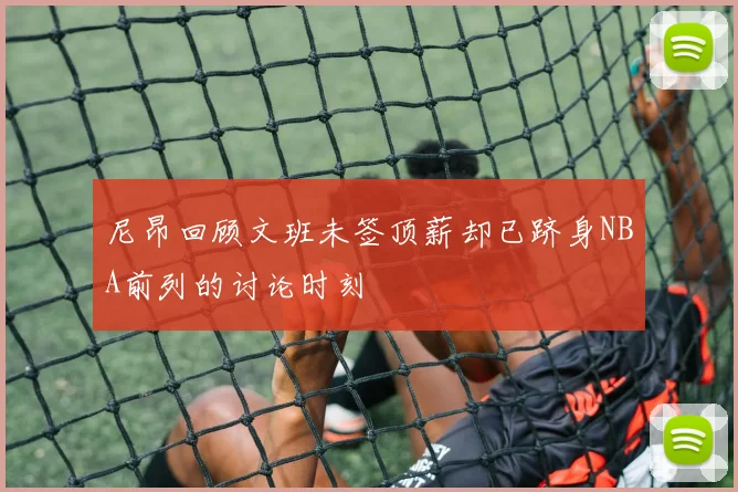 尼昂回顾文班未签顶薪却已跻身NBA前列的讨论时刻