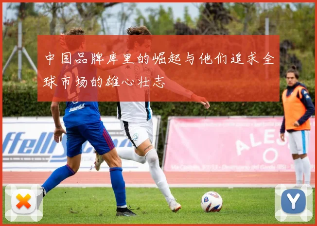 中国品牌库里的崛起与他们追求全球市场的雄心壮志